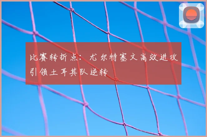 比赛转折点：尤尔特塞文高效进攻引领土耳其队逆转