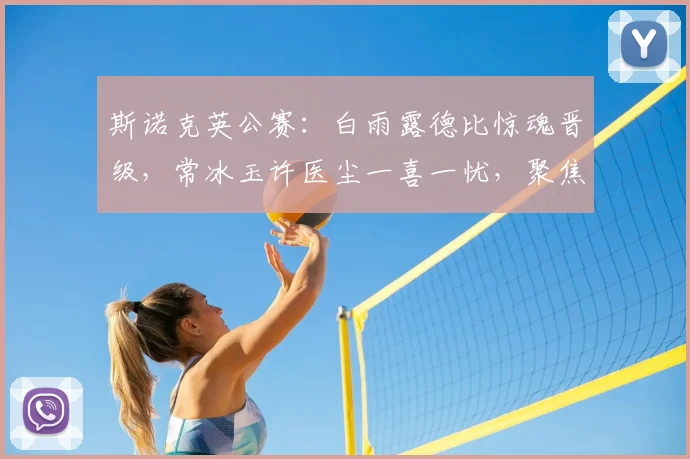 斯诺克英公赛:白雨露德比惊魂晋级,常冰玉许医尘一喜一忧,聚焦姚朋成刘文炜蓝裕豪