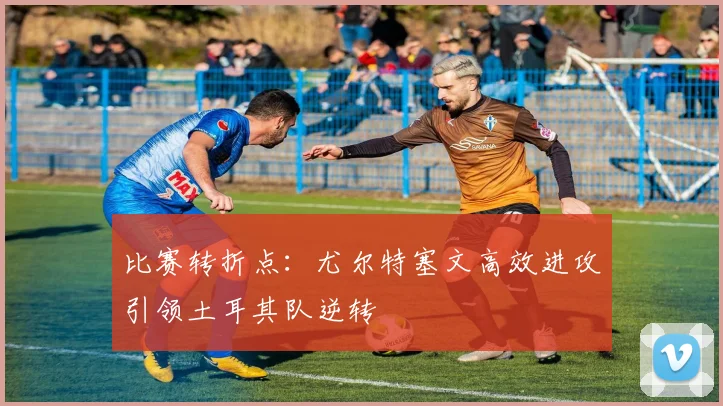 比赛转折点：尤尔特塞文高效进攻引领土耳其队逆转